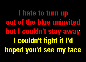 I hate to turn up
out of the blue uninvited
but I couldn't stay away
I couldn't fight it I'd
hoped you'd see my face