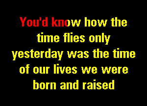 You'd know how the
time flies only
yesterday was the time
of our lives we were
born and raised