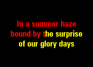 In a summer haze

bound by the surprise
of our glory days