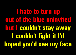 I hate to turn up
out of the blue uninvited
but I couldn't stay away
I couldn't fight it I'd
hoped you'd see my face