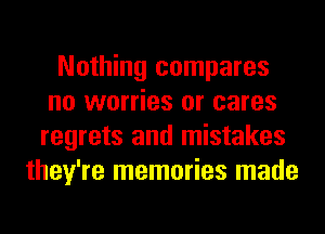 Nothing compares
no worries or cares
regrets and mistakes
they're memories made