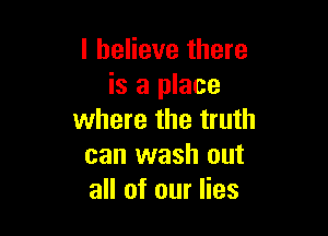 I believe there
is a place

where the truth
can wash out
all of our lies