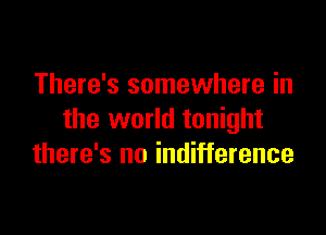 There's somewhere in

the world tonight
there's no indifference
