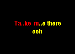 Ta..ke m..e there

ooh