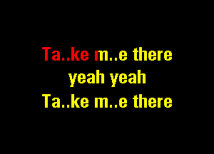 Ta..ke m..e there

yeah yeah
Ta..ke m..e there