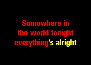 Somewhere in

the world tonight
everything's alright