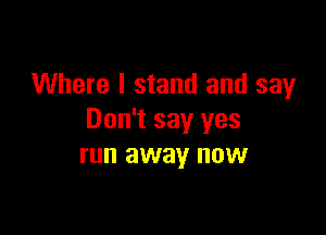 Where I stand and say

Don't say yes
run away now