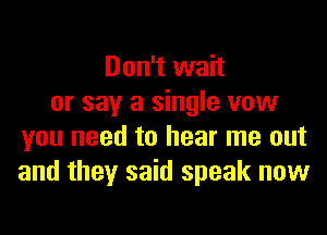 Don't wait
or say a single vow
you need to hear me out
and they said speak now