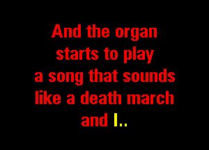 And the organ
starts to play

a song that sounds
like a death march
and l..