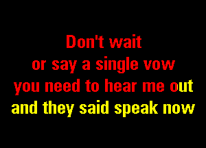 Don't wait
or say a single vow
you need to hear me out
and they said speak now