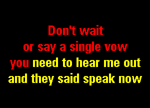 Don't wait
or say a single vow
you need to hear me out
and they said speak now