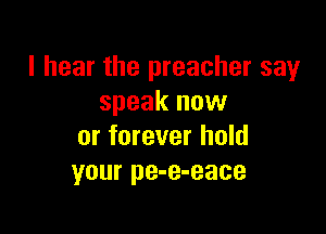 I hear the preacher say
speak now

or forever hold
your pe-e-eace