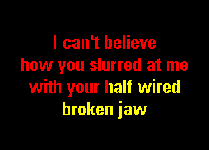 I can't believe
how you slurred at me

with your half wired
broken jaw