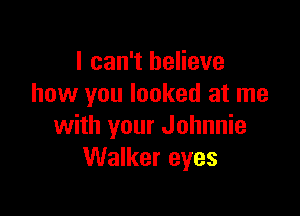 I can't believe
how you looked at me

with your Johnnie
Walker eyes