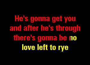 He's gonna get you
and after he's through

there's gonna be no
love left to rye