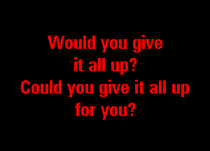 Would you give
it all up?

Could you give it all up
for you?