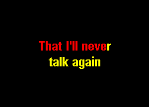 That I'll never

talk again