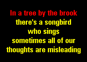 In a tree by the brook
there's a songbird
who sings
sometimes all of our
thoughts are misleading