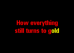 How everything

still turns to gold