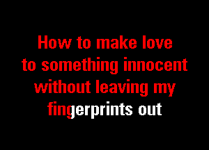 How to make love
to something innocent
without leaving my
fingerprints out