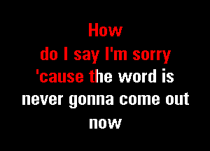 How
do I say I'm sorry

'cause the word is
never gonna come out

now