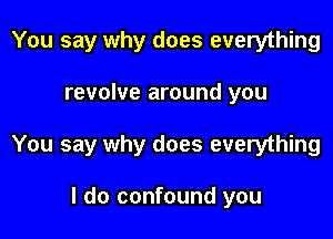 You say why does everything

revolve around you

You say why does everything

I do confound you