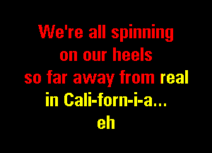 We're all spinning
on our heels

so far away from real
in Cali-forn-i-a...
eh