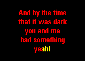 And by the time
that it was dark

you and me
had something
yeah!