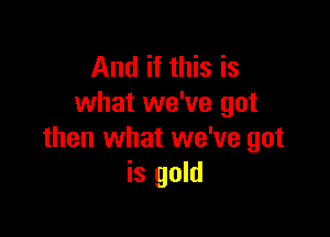 And if this is
what we've got

then what we've got
is gold