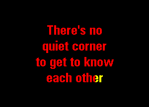 There's no
quiet corner

to get to know
each other