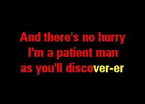 And there's no hurry

I'm a patient man
as you'll discover-er
