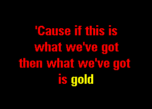 'Cause if this is
what we've got

then what we've got
is gold