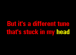 But it's a different tune

that's stuck in my head