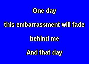 One day
this embarrassment will fade

behind me

And that day