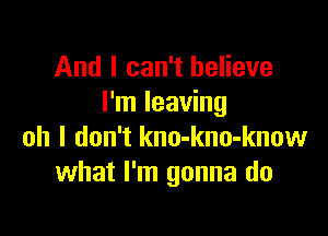 And I can't believe
I'm leaving

oh I don't kno-kno-know
what I'm gonna do