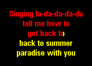 Singing la-da-da-da-da
tell me how to

getbackto
back to summer
paradise with you