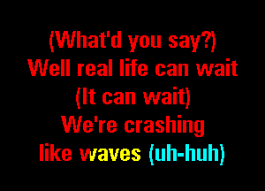(What'd you say?)
Well real life can wait

(It can wait)
We're crashing
like waves (uh-huh)