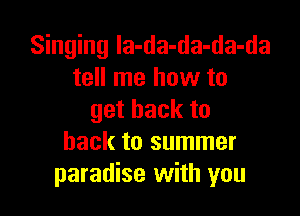 Singing la-da-da-da-da
tell me how to

getbackto
back to summer
paradise with you
