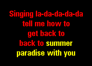 Singing la-da-da-da-da
tell me how to

getbackto
back to summer
paradise with you