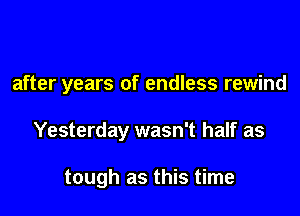 after years of endless rewind

Yesterday wasn't half as

tough as this time