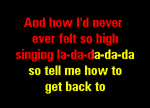 And how I'd never
ever felt so high

singing la-da-da-da-da
so tell me how to
get back to
