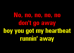 No, no, no, no, no
don't go away

boy you got my heartbeat
runnin' away