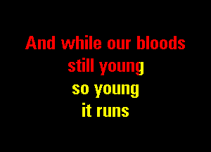 And while our bloods
still young

so young
it runs