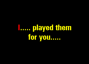 l ..... played them

for you .....