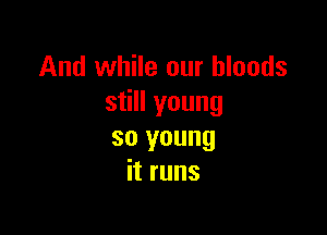 And while our bloods
still young

so young
it runs