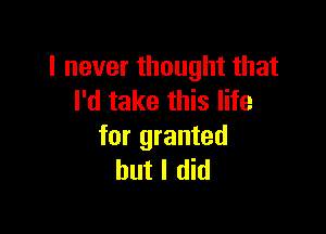 I never thought that
I'd take this life

for granted
but I did