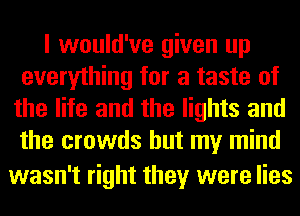 I would've given up
everything for a taste of
the life and the lights and
the crowds but my mind

wasn't right they were lies