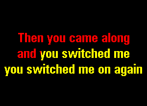 Then you came along
and you switched me
you switched me on again