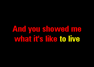 And you showed me

what it's like to live