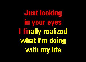 Just looking
in your eyes

I finally realized
what I'm doing
with my life